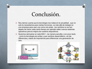Conclusión.
O Nos damos cuenta que la tecnología nos rodea en la actualidad , que no
solo la necesitamos para ciertas funciones, va más allá de trabajar en
una empresa para usar una como era antes , los cambios no se han
dejado de hacer cada cierto tiempo por ejemplo salen nuevos sistemas
operativos para la mejora de nuestros dispositivos.
O Quisimos demostrar en está ADA 1, de manera sencilla y con poco texto
, como la tecnología era antes y que cambios desarrollaron, ver las
diferencias y datos de importancia para diferenciar una generación de
otra .
 