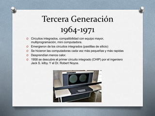 Tercera Generación
1964-1971
O Circuitos integrados, compatibilidad con equipo mayor,
multiprogramación, mini computadora.
O Emergieron de los circuitos integrados (pastillas de silicio)
O Se hicieron las computadoras cada vez más pequeñas y más rapidas
O Desprendían menos calor.
O 1958 se descubre el primer circuito integrado (CHIP) por el ingeniero
Jack S. kilby. Y el Dr. Robert Noyce.
 