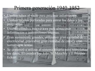 Primera generación 1940-1952
• Usaban tubos al vacío para procesar información.
• Usaban tarjetas perforadas para entrar los datos y los
programas.
• Usaban cilindros magnéticos para almacenar
información e instrucciones internas.
• Eran sumamente grandes, utilizaban gran cantidad de
electricidad, generaban gran cantidad de calor y eran
sumamente lentas.
• Se comenzó a utilizar el sistema binario para representar
los datos. El creador fue John W. Mauchly y J. Presper
Eckert
 
