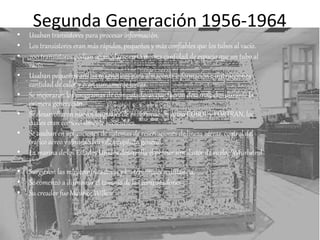 Segunda Generación 1956-1964
• Usaban transistores para procesar información.
• Los transistores eran más rápidos, pequeños y más confiables que los tubos al vacío.
• 200 transistores podían acomodarse en la misma cantidad de espacio que un tubo al
vacío.
• Usaban pequeños anillos magnéticos para almacenar información e instrucciones.
cantidad de calor y eran sumamente lentas.
• Se mejoraron los programas de computadoras que fueron desarrollados durante la
primera generación.
• Se desarrollaron nuevos lenguajes de programación como COBOL y FORTRAN, los
cuales eran comercialmente accsesibles.
• Se usaban en aplicaciones de sistemas de reservaciones de líneas aéreas, control del
tráfico aéreo y simulaciones de propósito general.
• La marina de los Estados Unidos desarrolla el primer simulador de vuelo, "Whirlwind
I".
• Surgieron las minicomputadoras y los terminales a distancia.
• Se comenzó a disminuir el tamaño de las computadoras
• Su creador fue Maurice Wilkes
 