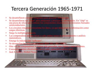 Tercera Generación 1965-1971
• Se desarrollaron circuitos integrados para procesar información.
• Se desarrollaron los "chips" para almacenar y procesar la información. Un "chip" es
una pieza de silicio que contiene los componentes electrónicos en miniatura llamados
semiconductores.
• Los circuitos integrados recuerdan los datos, ya que almacenan la información como
cargas eléctricas.
• Surge la multiprogramación.
• Las computadoras pueden llevar a cabo ambas tareas de procesamiento o análisis
matemáticos.
• Emerge la industria del "software".
• Se desarrollan las minicomputadoras IBM 360 y DEC PDP-1.
• Otra vez las computadoras se tornan más pequeñas, más ligeras y más eficientes.
• Consumían menos electricidad, por lo tanto, generaban menos calor.
• Jack S. Kilby y Robert Noyce
 