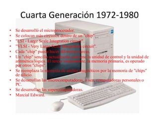 Cuarta Generación 1972-1980
• Se desarrolló el microprocesador.
• Se colocan más circuitos dentro de un "chip".
• "LSI - Large Scale Integration circuit".
• "VLSI - Very Large Scale Integration circuit".
• Cada "chip" puede hacer diferentes tareas.
• Un "chip" sencillo actualmente contiene la unidad de control y la unidad de
aritmética/lógica. El tercer componente, la memoria primaria, es operado
por otros "chips".
• Se reemplaza la memoria de anillos magnéticos por la memoria de "chips"
de silicio.
• Se desarrollan las microcomputadoras, o sea, computadoras personales o
PC.
• Se desarrollan las supercomputadoras.
• Marcial Edward.
 