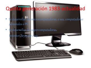 Quinta generación 1983-actualidad
• Se desarrollan las microcomputadoras, o sea, computadoras
personales o PC.
• Se desarrollan las supercomputadoras.
Inventor: Seymour cray
 