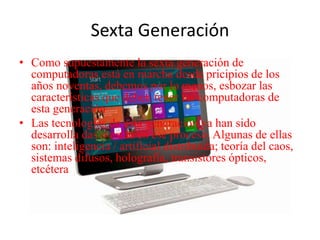 Sexta Generación
• Como supuestamente la sexta generación de
computadoras está en marcha desde pricipios de los
años noventas, debemos por lo menos, esbozar las
características que deben tener las computadoras de
esta generación
• Las tecnologías de esta generación ya han sido
desarrolla das o están en ese proceso. Algunas de ellas
son: inteligencia / artificial distribuida; teoría del caos,
sistemas difusos, holografía, transistores ópticos,
etcétera
 