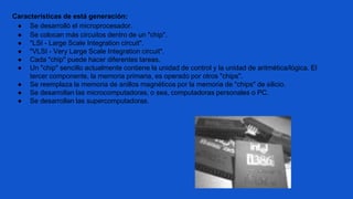 Características de está generación:
● Se desarrolló el microprocesador.
● Se colocan más circuitos dentro de un "chip".
● "LSI - Large Scale Integration circuit".
● "VLSI - Very Large Scale Integration circuit".
● Cada "chip" puede hacer diferentes tareas.
● Un "chip" sencillo actualmente contiene la unidad de control y la unidad de aritmética/lógica. El
tercer componente, la memoria primaria, es operado por otros "chips".
● Se reemplaza la memoria de anillos magnéticos por la memoria de "chips" de silicio.
● Se desarrollan las microcomputadoras, o sea, computadoras personales o PC.
● Se desarrollan las supercomputadoras.
 