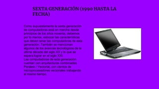 SEXTA GENERACIÓN (1990 HASTA LA
FECHA)
Como supuestamente la sexta generación
de computadoras está en marcha desde
principios de los años noventa, debemos
por lo menos, esbozar las características
que deben tener las computadoras de esta
generación. También se mencionan
algunos de los avances tecnológicos de la
última década del siglo XX y lo que se
espera lograr en el siglo XXI.
Las computadoras de esta generación
cuentan con arquitecturas combinadas
Paralelo / Vectorial, con cientos de
microprocesadores vectoriales trabajando
al mismo tiempo.
 