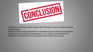 Esperamos y les haya servido de algo esta información sobre la evolución de las
computadoras.
Nosotros como equipo aprendimos lo importante que han sido las computadoras
durante la vida de nuestros antepasados y en la nuestra, porque desde ese
tiempo ya se necesitaban las computadoras para poder comunicarse.
 