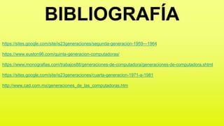 BIBLIOGRAFÍA
https://sites.google.com/site/is23generaciones/segunda-generacion-1959---1964
https://www.euston96.com/quinta-generacion-computadoras/
https://www.monografias.com/trabajos88/generaciones-de-computadora/generaciones-de-computadora.shtml
https://sites.google.com/site/is23generaciones/cuarta-generacion-1971-a-1981
http://www.cad.com.mx/generaciones_de_las_computadoras.htm
 