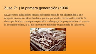 Zuse Z1 ( la primera generación) 1936
La Z1 era una calculadora mecánica binaria operada con electricidad y que
ocupaba una mesa entera, bastante grande por cierto. Los datos los recibía de
cintas perforadas, y aunque no permitía un lenguaje de programación tal y como
lo entendemos hoy, la Z1 fue la primera máquina programable de la historia.
 