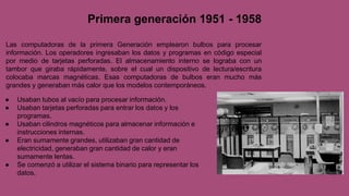 ● Usaban tubos al vacío para procesar información.
● Usaban tarjetas perforadas para entrar los datos y los
programas.
● Usaban cilindros magnéticos para almacenar información e
instrucciones internas.
● Eran sumamente grandes, utilizaban gran cantidad de
electricidad, generaban gran cantidad de calor y eran
sumamente lentas.
● Se comenzó a utilizar el sistema binario para representar los
datos.
Primera generación 1951 - 1958
Las computadoras de la primera Generación emplearon bulbos para procesar
información. Los operadores ingresaban los datos y programas en código especial
por medio de tarjetas perforadas. El almacenamiento interno se lograba con un
tambor que giraba rápidamente, sobre el cual un dispositivo de lectura/escritura
colocaba marcas magnéticas. Esas computadoras de bulbos eran mucho más
grandes y generaban más calor que los modelos contemporáneos.
 