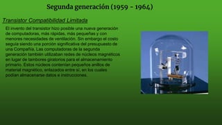 Segunda generación (1959 - 1964)
Transistor Compatibilidad Limitada
El invento del transistor hizo posible una nueva generación
de computadoras, más rápidas, más pequeñas y con
menores necesidades de ventilación. Sin embargo el costo
seguía siendo una porción significativa del presupuesto de
una Compañía. Las computadoras de la segunda
generación también utilizaban redes de núcleos magnéticos
en lugar de tambores giratorios para el almacenamiento
primario. Estos núcleos contenían pequeños anillos de
material magnético, enlazados entre sí, en los cuales
podían almacenarse datos e instrucciones.
 
