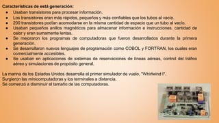 Características de está generación:
● Usaban transistores para procesar información.
● Los transistores eran más rápidos, pequeños y más confiables que los tubos al vacío.
● 200 transistores podían acomodarse en la misma cantidad de espacio que un tubo al vacío.
● Usaban pequeños anillos magnéticos para almacenar información e instrucciones. cantidad de
calor y eran sumamente lentas.
● Se mejoraron los programas de computadoras que fueron desarrollados durante la primera
generación.
● Se desarrollaron nuevos lenguajes de programación como COBOL y FORTRAN, los cuales eran
comercialmente accesibles.
● Se usaban en aplicaciones de sistemas de reservaciones de líneas aéreas, control del tráfico
aéreo y simulaciones de propósito general.
La marina de los Estados Unidos desarrolla el primer simulador de vuelo, "Whirlwind I".
Surgieron las minicomputadoras y los terminales a distancia.
Se comenzó a disminuir el tamaño de las computadoras.
 