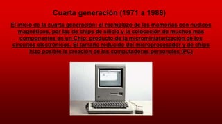 Cuarta generación (1971 a 1988)
El inicio de la cuarta generación: el reemplazo de las memorias con núcleos
magnéticos, por las de chips de silicio y la colocación de muchos más
componentes en un Chip: producto de la microminiaturización de los
circuitos electrónicos. El tamaño reducido del microprocesador y de chips
hizo posible la creación de las computadoras personales (PC)
 