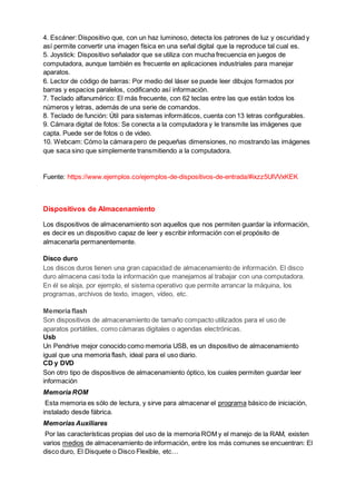 4. Escáner: Dispositivo que, con un haz luminoso, detecta los patrones de luz y oscuridad y
así permite convertir una imagen física en una señal digital que la reproduce tal cual es.
5. Joystick: Dispositivo señalador que se utiliza con mucha frecuencia en juegos de
computadora, aunque también es frecuente en aplicaciones industriales para manejar
aparatos.
6. Lector de código de barras: Por medio del láser se puede leer dibujos formados por
barras y espacios paralelos, codificando así información.
7. Teclado alfanumérico: El más frecuente, con 62 teclas entre las que están todos los
números y letras, además de una serie de comandos.
8. Teclado de función: Útil para sistemas informáticos, cuenta con 13 letras configurables.
9. Cámara digital de fotos: Se conecta a la computadora y le transmite las imágenes que
capta. Puede ser de fotos o de video.
10. Webcam: Cómo la cámara pero de pequeñas dimensiones, no mostrando las imágenes
que saca sino que simplemente transmitiendo a la computadora.
Fuente: https://www.ejemplos.co/ejemplos-de-dispositivos-de-entrada/#ixzz5UlVVxKEK
Dispositivos de Almacenamiento
Los dispositivos de almacenamiento son aquellos que nos permiten guardar la información,
es decir es un dispositivo capaz de leer y escribir información con el propósito de
almacenarla permanentemente.
Disco duro
Los discos duros tienen una gran capacidad de almacenamiento de información. El disco
duro almacena casi toda la información que manejamos al trabajar con una computadora.
En él se aloja, por ejemplo, el sistema operativo que permite arrancar la máquina, los
programas, archivos de texto, imagen, vídeo, etc.
Memoria flash
Son dispositivos de almacenamiento de tamaño compacto utilizados para el uso de
aparatos portátiles, como cámaras digitales o agendas electrónicas.
Usb
Un Pendrive mejor conocido como memoria USB, es un dispositivo de almacenamiento
igual que una memoria flash, ideal para el uso diario.
CD y DVD
Son otro tipo de dispositivos de almacenamiento óptico, los cuales permiten guardar leer
información
Memoria ROM
Esta memoria es sólo de lectura, y sirve para almacenar el programa básico de iniciación,
instalado desde fábrica.
Memorias Auxiliares
Por las características propias del uso de la memoria ROM y el manejo de la RAM, existen
varios medios de almacenamiento de información, entre los más comunes se encuentran: El
disco duro, El Disquete o Disco Flexible, etc…
 