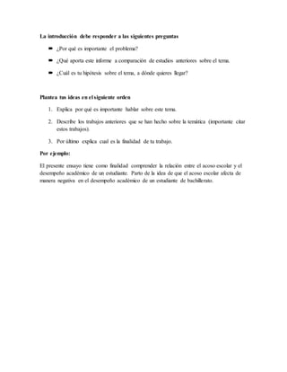La introducción debe responder a las siguientes preguntas
 ¿Por qué es importante el problema?
 ¿Qué aporta este informe a comparación de estudios anteriores sobre el tema.
 ¿Cuál es tu hipótesis sobre el tema, a dónde quieres llegar?
Plantea tus ideas en el siguiente orden
1. Explica por qué es importante hablar sobre este tema.
2. Describe los trabajos anteriores que se han hecho sobre la temática (importante citar
estos trabajos).
3. Por último explica cual es la finalidad de tu trabajo.
Por ejemplo:
El presente ensayo tiene como finalidad comprender la relación entre el acoso escolar y el
desempeño académico de un estudiante. Parto de la idea de que el acoso escolar afecta de
manera negativa en el desempeño académico de un estudiante de bachillerato.
 