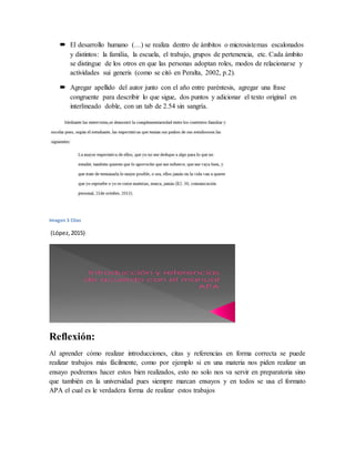  El desarrollo humano (…) se realiza dentro de ámbitos o microsistemas escalonados
y distintos: la familia, la escuela, el trabajo, grupos de pertenencia, etc. Cada ámbito
se distingue de los otros en que las personas adoptan roles, modos de relacionarse y
actividades sui generis (como se citó en Peralta, 2002, p.2).
 Agregar apellido del autor junto con el año entre paréntesis, agregar una frase
congruente para describir lo que sigue, dos puntos y adicionar el texto original en
interlineado doble, con un tab de 2.54 sin sangría.
Imagen 3 Citas
(López,2015)
Reflexión:
Al aprender cómo realizar introducciones, citas y referencias en forma correcta se puede
realizar trabajos más fácilmente, como por ejemplo si en una materia nos piden realizar un
ensayo podremos hacer estos bien realizados, esto no solo nos va servir en preparatoria sino
que también en la universidad pues siempre marcan ensayos y en todos se usa el formato
APA el cual es le verdadera forma de realizar estos trabajos
 