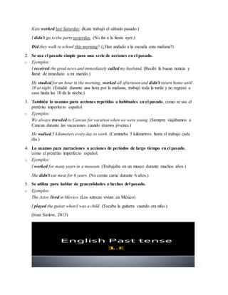 Kate worked last Saturday. (Kate trabajó el sábado pasado.)
I didn't go to the party yesterday. (No fui a la fiesta ayer.)
Did they walk to school this morning? (¿Han andado a la escuela esta mañana?)
2. Se usa el pasado simple para una serie de acciones en el pasado.
o Ejemplos:
I received the good news and immediately called my husband. (Recibí la buena noticia y
llamé de inmediato a mi marido.)
He studied for an hour in the morning, worked all afternoon and didn't return home until
10 at night. (Estudió durante una hora por la mañana, trabajó toda la tarde y no regresó a
casa hasta las 10 de la noche.)
3. También lo usamos para acciones repetidas o habituales en el pasado, como se usa el
pretérito imperfecto español.
o Ejemplos:
We always traveled to Cancun for vacation when we were young. (Siempre viajábamos a
Cancun durante las vacaciones cuando éramos jóvenes.)
He walked 5 kilometers every day to work. (Caminaba 5 kilómetros hasta el trabajo cada
día.)
4. Lo usamos para narraciones o acciones de períodos de largo tiempo en el pasado,
como el pretérito imperfecto español.
o Ejemplos:
I worked for many years in a museum. (Trabajaba en un museo durante muchos años.)
She didn't eat meat for 6 years. (No comía carne durante 6 años.)
5. Se utiliza para hablar de generalidades o hechos del pasado.
o Ejemplos:
The Aztec lived in Mexico. (Los aztecas vivían en México)
I played the guitar when I was a child. (Tocaba la guitarra cuando era niño.)
(Joan Saslow, 2013)
English Past tense
 
