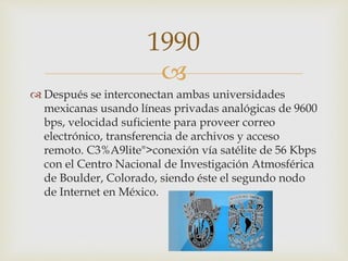 
 Después se interconectan ambas universidades
mexicanas usando líneas privadas analógicas de 9600
bps, velocidad suficiente para proveer correo
electrónico, transferencia de archivos y acceso
remoto. C3%A9lite">conexión vía satélite de 56 Kbps
con el Centro Nacional de Investigación Atmosférica
de Boulder, Colorado, siendo éste el segundo nodo
de Internet en México.
1990
 