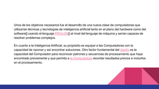 Unos de los objetivos necesarios fue el desarrollo de una nueva clase de computadoras que
utilizarían técnicas y tecnologías de inteligencia artificial tanto en el plano del hardware como del
software[] usando el lenguaje PROLOG[] al nivel del lenguaje de máquina y serían capaces de
resolver problemas complejos.
En cuanto a la Inteligencia Artificial, su propósito es equipar a las Computadoras con la
capacidad de razonar y así encontrar soluciones. Otro factor fundamental del diseño es la
capacidad del Computador para reconocer patrones y secuencias de procesamiento que haya
encontrado previamente y que permita a la Computadora recordar resultados previos e incluirlos
en el procesamiento.
 