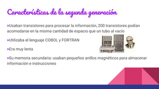 Características de la segunda generación
>Usaban transistores para procesar la información, 200 transistores podían
acomodarse en la misma cantidad de espacio que un tubo al vacío
>Utilizaba el lenguaje COBOL y FORTRAN
>Era muy lenta
>Su memoria secundaria: usaban pequeños anillos magnéticos para almacenar
información e instrucciones
 