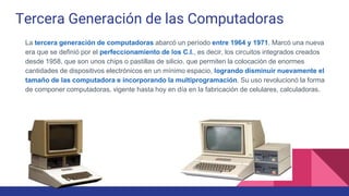 Tercera Generación de las Computadoras
La tercera generación de computadoras abarcó un período entre 1964 y 1971. Marcó una nueva
era que se definió por el perfeccionamiento de los C.I., es decir, los circuitos integrados creados
desde 1958, que son unos chips o pastillas de silicio, que permiten la colocación de enormes
cantidades de dispositivos electrónicos en un mínimo espacio, logrando disminuir nuevamente el
tamaño de las computadora e incorporando la multiprogramación. Su uso revolucionó la forma
de componer computadoras, vigente hasta hoy en día en la fabricación de celulares, calculadoras.
 