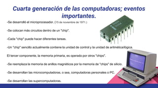 Cuarta generación de las computadoras; eventos
importantes.
-Se desarrolló el microprocesador. (15 de noviembre de 1971.)
-Se colocan más circuitos dentro de un "chip".
-Cada "chip" puede hacer diferentes tareas.
-Un "chip" sencillo actualmente contiene la unidad de control y la unidad de aritmética/lógica.
El tercer componente, la memoria primaria, es operado por otros "chips".
-Se reemplaza la memoria de anillos magnéticos por la memoria de "chips" de silicio.
-Se desarrollan las microcomputadoras, o sea, computadoras personales o PC.
-Se desarrollan las supercomputadoras.
 