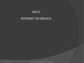 ADA 2 
INTERNET EN MÉXICO 
12/12/2014 José Manuel Castro Escalante 1° E 09/Dic/14 
 