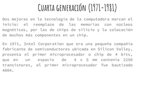 Cuarta generación (1971-1981)
Dos mejoras en la tecnología de la computadora marcan el
inicio: el reemplazo de las memorias con núcleos
magnéticos, por las de chips de silicio y la colocación
de muchos más componentes en un chip.
En 1971, Intel Corporation que era una pequeña compañía
fabricante de semiconductores ubicada en Silicon Valley,
presenta el primer microprocesador o chip de 4 bits,
que en un espacio de 4 x 5 mm contenía 2250
transistores, el primer microprocesador fue bautizado
4004.
 