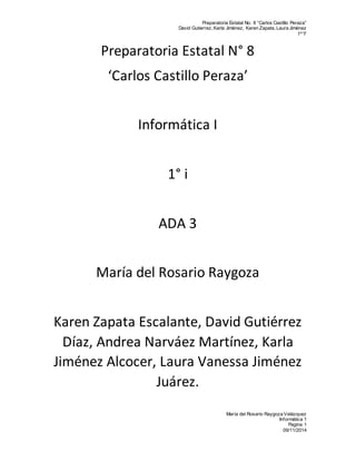 Preparatoria Estatal No. 8 “Carlos Castillo Peraza” 
David Gutierrez, Karla Jiménez, Karen Zapata, Laura Jiménez 
1º ”I” 
María del Rosario Raygoza Velázquez 
Informática 1 
Pagina 1 
09/11/2014 
Preparatoria Estatal N° 8 
‘Carlos Castillo Peraza’ 
Informática I 
1° i 
ADA 3 
María del Rosario Raygoza 
Karen Zapata Escalante, David Gutiérrez 
Díaz, Andrea Narváez Martínez, Karla 
Jiménez Alcocer, Laura Vanessa Jiménez 
Juárez. 
 