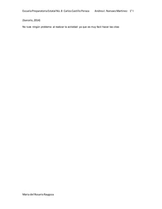 Escuela Preparatoria Estatal No. 8 Carlos Castillo Peraza Andrea I. Narvaez Martinez 1° I 
(barcelo, 2014) 
No tuve ningún problema al realizar la actividad ya que es muy facil hacer las citas 
Maria del Rosario Raygoza 
