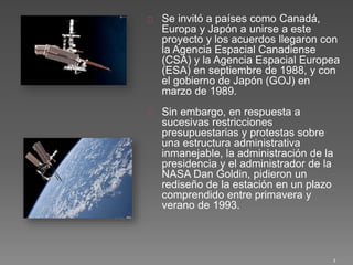 Se invitó a países como Canadá,
Europa y Japón a unirse a este
proyecto y los acuerdos llegaron con
la Agencia Espacial Canadiense
(CSA) y la Agencia Espacial Europea
(ESA) en septiembre de 1988, y con
el gobierno de Japón (GOJ) en
marzo de 1989.
Sin embargo, en respuesta a
sucesivas restricciones
presupuestarias y protestas sobre
una estructura administrativa
inmanejable, la administración de la
presidencia y el administrador de la
NASA Dan Goldin, pidieron un
rediseño de la estación en un plazo
comprendido entre primavera y
verano de 1993.
3
 