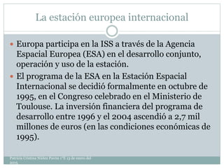 La estación europea internacional
 Europa participa en la ISS a través de la Agencia
Espacial Europea (ESA) en el desarrollo conjunto,
operación y uso de la estación.
 El programa de la ESA en la Estación Espacial
Internacional se decidió formalmente en octubre de
1995, en el Congreso celebrado en el Ministerio de
Toulouse. La inversión financiera del programa de
desarrollo entre 1996 y el 2004 ascendió a 2,7 mil
millones de euros (en las condiciones económicas de
1995).
Patricia Cristina Núñez Pavón 1°E 13 de enero del
2015
 