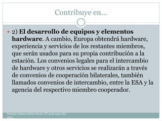 Contribuye en…
 2) El desarrollo de equipos y elementos
hardware. A cambio, Europa obtendrá hardware,
experiencia y servicios de los restantes miembros,
que serán usados para su propia contribución a la
estación. Los convenios legales para el intercambio
de hardware y otros servicios se realizarán a través
de convenios de cooperación bilaterales, también
llamados convenios de intercambio, entre la ESA y la
agencia del respectivo miembro cooperador.
Patricia Cristina Núñez Pavón 1°E 13 de enero del
2015
 
