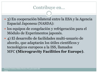 Contribuye en…
 3) En cooperación bilateral entre la ESA y la Agencia
Espacial Japonesa (NASDA):
 los equipos de congelación y refrigeración para el
Módulo de Experimentos japonés.
 4) El desarrollo de facilidades multi-usuario de
abordo, que adaptarán los útiles científicos y
tecnológicos europeos a la ISS, llamados
MFC (Microgravity Facilities for Europe).
Patricia Cristina Núñez Pavón 1°E 13 de enero del
2015
 