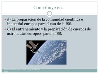 Contribuye en…
 5) La preparación de la comunidad científica e
industrial europea para el uso de la ISS.
 6) El entrenamiento y la preparación de cuerpos de
astronautas europeos para la ISS.
Patricia Cristina Núñez Pavón 1°E 13 de enero del
2015
 