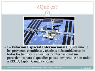 ¿Qué es?
● La Estación Espacial Internacional (ISS) es uno de
los proyectos científicos y técnicos más ambiciosos de
todos los tiempos y un esfuerzo internacional sin
precedentes para el que diez países europeos se han unido
a EEUU, Japón, Canadá y Rusia.
09/12/20151°k Fernando Carrillo, Ashley Martinez, Daniela Maya, Melisa Pech y Valeria Uribia
2
 