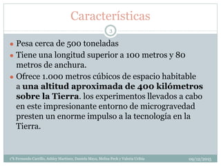 Características
● Pesa cerca de 500 toneladas
● Tiene una longitud superior a 100 metros y 80
metros de anchura.
● Ofrece 1.000 metros cúbicos de espacio habitable
a una altitud aproximada de 400 kilómetros
sobre la Tierra. los experimentos llevados a cabo
en este impresionante entorno de microgravedad
presten un enorme impulso a la tecnología en la
Tierra.
09/12/20151°k Fernando Carrillo, Ashley Martinez, Daniela Maya, Melisa Pech y Valeria Uribia
3
 