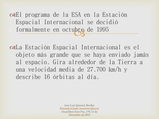 
El programa de la ESA en la Estación
Espacial Internacional se decidió
formalmente en octubre de 1995
La Estación Espacial Internacional es el
objeto más grande que se haya enviado jamás
al espacio. Gira alrededor de la Tierra a
una velocidad media de 27.700 km/h y
describe 16 órbitas al día.
Jose Luis Quintal, Bredka
Elizondo,Gisela Ascencio,Queyty
Dzul,Eben Ezer Puc, 1°K 13 de
Diciembre de 2015
 