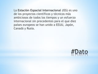 La Estación Espacial Internacional (ISS) es uno
de los proyectos científicos y técnicos más
ambiciosos de todos los tiempos y un esfuerzo
internacional sin precedentes para el que diez
países europeos se han unido a EEUU, Japón,
Canadá y Rusia.
 