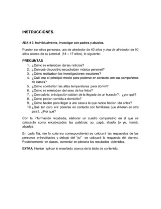 INSTRUCCIONES.
ADA # 3: Individualmente, investigar con padres y abuelos.
Pueden ser otras personas, una de alrededor de 40 años y otra de alrededor de 60
años acerca de su juventud (14 – 17 años), lo siguiente:
PREGUNTAS
1. ¿Cómo se enteraban de las noticias?
2. ¿Con qué dispositivo escuchaban música personal?
3. ¿Cómo realizaban las investigaciones escolares?
4. ¿Cuál era el principal medio para poderse en contacto con sus compañeros
de clases?
5. ¿Cómo combatían las altas temperaturas para dormir?
6. ¿Cómo se enteraban del sexo de los fetos?
7. ¿Con cuánta anticipación sabían de la llegada de un huracán?, ¿por qué?
8. ¿Cómo pedían comida a domicilio?
9. ¿Cómo hacían para llegar a una casa a la que nunca habían ido antes?
10.¿Qué tan caro era ponerse en contacto con familiares que vivieran en otro
país?, ¿Por qué?
Con la información recabada, elaborar un cuadro comparativo en el que se
colocarán como encabezados las palabras: yo, papá, abuelo (o yo, mamá,
abuela).
En cada fila, (en la columna correspondiente) se colocará las respuestas de las
personas entrevistadas y debajo del “yo” se colocará la respuesta del alumno.
Posteriormente en clases, comentar en plenaria los resultados obtenidos.
EXTRA: Intentar aplicar lo enseñado acerca de la tabla de contenido.
 