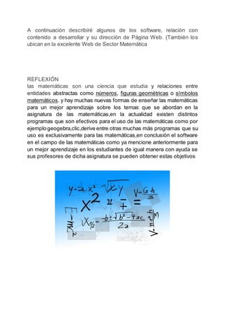 A continuación describiré algunos de los software, relación con
contenido a desarrollar y su dirección de Página Web. (También los
ubican en la excelente Web de Sector Matemática
REFLEXIÓN
las matemáticas son una ciencia que estudia y relaciones entre
entidades abstractas como números, figuras geométricas o símbolos
matemáticos. y hay muchas nuevas formas de enseñar las matemáticas
para un mejor aprendizaje sobre los temas que se abordan en la
asignatura de las matemáticas,en la actualidad existen distintos
programas que son efectivos para el uso de las matemáticas como por
ejemplo geogebra,clic,derive entre otras muchas más programas que su
uso es exclusivamente para las matemáticas,en conclusión el software
en el campo de las matemáticas como ya mencione anteriormente para
un mejor aprendizaje en los estudiantes de igual manera con ayuda se
sus profesores de dicha asignatura se pueden obtener estas objetivos
 