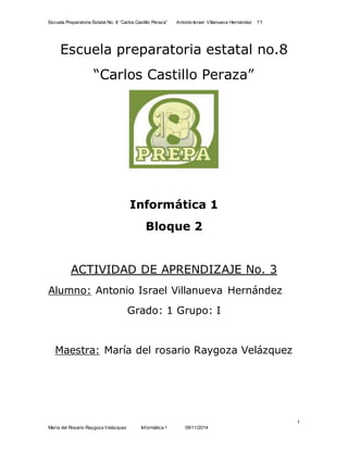 Escuela Preparatoria Estatal No. 8 “Carlos Castillo Peraza” Antonio Israel Villanueva Hernández 1°I 
1 
Escuela preparatoria estatal no.8 
“Carlos Castillo Peraza” 
Informática 1 
Bloque 2 
ACTIVIDAD DE APRENDIZAJE No. 3 
Alumno: Antonio Israel Villanueva Hernández 
Grado: 1 Grupo: I 
Maestra: María del rosario Raygoza Velázquez 
María del Rosario Raygoza Velázquez Informática 1 09/11/2014 
 