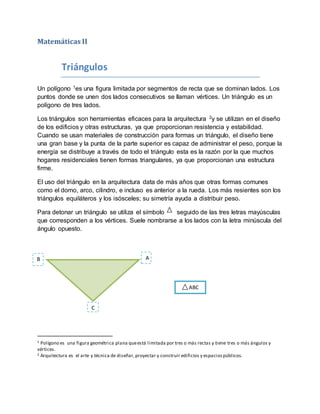 Matemáticas II
Triángulos
Un polígono 1es una figura limitada por segmentos de recta que se dominan lados. Los
puntos donde se unen dos lados consecutivos se llaman vértices. Un triángulo es un
polígono de tres lados.
Los triángulos son herramientas eficaces para la arquitectura 2y se utilizan en el diseño
de los edificios y otras estructuras, ya que proporcionan resistencia y estabilidad.
Cuando se usan materiales de construcción para formas un triángulo, el diseño tiene
una gran base y la punta de la parte superior es capaz de administrar el peso, porque la
energía se distribuye a través de todo el triángulo esta es la razón por la que muchos
hogares residenciales tienen formas triangulares, ya que proporcionan una estructura
firme.
El uso del triángulo en la arquitectura data de más años que otras formas comunes
como el domo, arco, cilindro, e incluso es anterior a la rueda. Los más resientes son los
triángulos equiláteros y los isósceles; su simetría ayuda a distribuir peso.
Para detonar un triángulo se utiliza el símbolo seguido de las tres letras mayúsculas
que corresponden a los vértices. Suele nombrarse a los lados con la letra minúscula del
ángulo opuesto.
1 Polígono es una figura geométrica plana queestá limitada por tres o más rectas y tiene tres o más ángulos y
vértices.
2 Arquitectura es el arte y técnica de diseñar,proyectar y construir edificios y espaciospúblicos.
AB
C
ABC
 