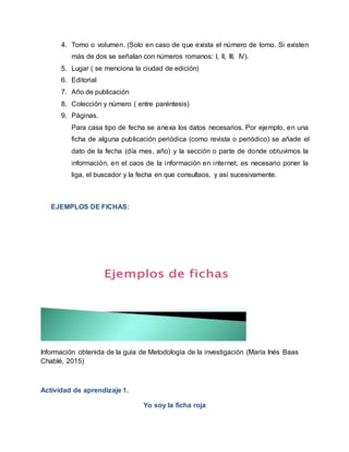 4. Tomo o volumen. (Solo en caso de que exista el número de tomo. Si existen
más de dos se señalan con números romanos: I, II, III, IV).
5. Lugar ( se menciona la ciudad de edición)
6. Editorial
7. Año de publicación
8. Colección y número ( entre paréntesis)
9. Páginas.
Para casa tipo de fecha se anexa los datos necesarios. Por ejemplo, en una
ficha de alguna publicación periódica (como revista o periódico) se añade el
dato de la fecha (día mes, año) y la sección o parte de donde obtuvimos la
información, en el caos de la información en internet, es necesario poner la
liga, el buscador y la fecha en que consultaos, y así sucesivamente.
EJEMPLOS DE FICHAS:
Información obtenida de la guía de Metodología de la investigación (María Inés Baas
Chablé, 2015)
Actividad de aprendizaje 1.
Yo soy la ficha roja
 
