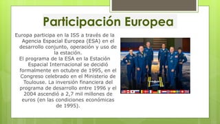 Participación Europea
Europa participa en la ISS a través de la
Agencia Espacial Europea (ESA) en el
desarrollo conjunto, operación y uso de
la estación.
El programa de la ESA en la Estación
Espacial Internacional se decidió
formalmente en octubre de 1995, en el
Congreso celebrado en el Ministerio de
Toulouse. La inversión financiera del
programa de desarrollo entre 1996 y el
2004 ascendió a 2,7 mil millones de
euros (en las condiciones económicas
de 1995).
 
