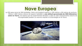 Nave Europea
La ISS pesa cerca de 500 toneladas, tiene una longitud superior a 100 metros y 80 metros de anchura.
Ofrece 1.000 metros cúbicos de espacio habitable a una altitud aproximada de 400 kilómetros
sobre la Tierra. Se espera que los experimentos llevados a cabo en este impresionante entorno de
microgravedad presten un enorme impulso a la tecnología en la Tierra.
 