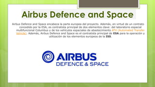 Airbus Defence and Space
Airbus Defence and Space encabeza la parte europea del proyecto. Además, en virtud de un contrato
concedido por la ESA, es contratista principal de dos elementos clave: del laboratorio espacial
multifuncional Columbus y de los vehículos espaciales de abastecimiento ATV (Automated Transfer
Vehicle). Además, Airbus Defence and Space es el contratista principal de ESA para la operación y
utilización de los elementos europeos de la ISS.
 