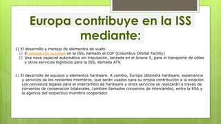 Europa contribuye en la ISS
mediante:
1) El desarrollo y manejo de elementos de vuelo:
El laboratorio europeo en la ISS, llamado el COF (Columbus Orbital Facility)
Una nave espacial automática sin tripulación, lanzada en el Ariane 5, para el transporte de útiles
y otros servicios logísticos para la ISS, llamada ATV.
2) El desarrollo de equipos y elementos hardware. A cambio, Europa obtendrá hardware, experiencia
y servicios de los restantes miembros, que serán usados para su propia contribución a la estación.
Los convenios legales para el intercambio de hardware y otros servicios se realizarán a través de
convenios de cooperación bilaterales, también llamados convenios de intercambio, entre la ESA y
la agencia del respectivo miembro cooperador.
 