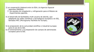 3) en cooperación bilateral entre la ESA y la Agencia Espacial
Japonesa (NASDA):
los equipos de congelación y refrigeración para el Módulo de
Experimentos japonés.
4) el desarrollo de facilidades multi-usuario de abordo, que
adaptarán los útiles científicos y tecnológicos europeos a la ISS,
llamados MFC (Microgravity Facilities for Europe).
5) la preparación de la comunidad científica e industrial europea
para el uso de la ISS.
6) el entrenamiento y la preparación de cuerpos de astronautas
europeos para la ISS.
 