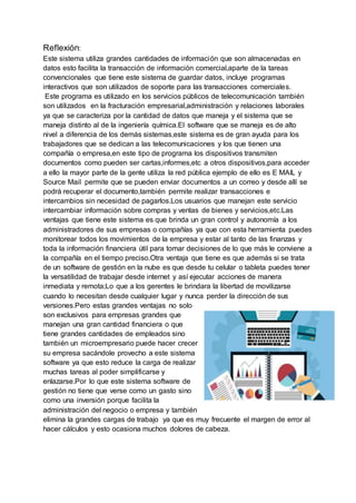 Reflexión:
Este sistema utiliza grandes cantidades de información que son almacenadas en
datos esto facilita la transacción de información comercial,aparte de la tareas
convencionales que tiene este sistema de guardar datos, incluye programas
interactivos que son utilizados de soporte para las transacciones comerciales.
Este programa es utilizado en los servicios públicos de telecomunicación también
son utilizados en la fracturación empresarial,administración y relaciones laborales
ya que se caracteriza por la cantidad de datos que maneja y el sistema que se
maneja distinto al de la ingeniería química.El software que se maneja es de alto
nivel a diferencia de los demás sistemas,este sistema es de gran ayuda para los
trabajadores que se dedican a las telecomunicaciones y los que tienen una
compañía o empresa,en este tipo de programa los dispositivos transmiten
documentos como pueden ser cartas,informes,etc a otros dispositivos,para acceder
a ello la mayor parte de la gente utiliza la red pública ejemplo de ello es E MAIL y
Source Mail permite que se pueden enviar documentos a un correo y desde allí se
podrá recuperar el documento,también permite realizar transacciones e
intercambios sin necesidad de pagarlos.Los usuarios que manejan este servicio
intercambiar información sobre compras y ventas de bienes y servicios,etc.Las
ventajas que tiene este sistema es que brinda un gran control y autonomía a los
administradores de sus empresas o compañías ya que con esta herramienta puedes
monitorear todos los movimientos de la empresa y estar al tanto de las finanzas y
toda la información financiera útil para tomar decisiones de lo que más le conviene a
la compañía en el tiempo preciso.Otra ventaja que tiene es que además si se trata
de un software de gestión en la nube es que desde tu celular o tableta puedes tener
la versatilidad de trabajar desde internet y así ejecutar acciones de manera
inmediata y remota;Lo que a los gerentes le brindara la libertad de movilizarse
cuando lo necesitan desde cualquier lugar y nunca perder la dirección de sus
versiones.Pero estas grandes ventajas no solo
son exclusivos para empresas grandes que
manejan una gran cantidad financiera o que
tiene grandes cantidades de empleados sino
también un microempresario puede hacer crecer
su empresa sacándole provecho a este sistema
software ya que esto reduce la carga de realizar
muchas tareas al poder simplificarse y
enlazarse.Por lo que este sistema software de
gestión no tiene que verse como un gasto sino
como una inversión porque facilita la
administración del negocio o empresa y también
elimina la grandes cargas de trabajo ya que es muy frecuente el margen de error al
hacer cálculos y esto ocasiona muchos dolores de cabeza.
 